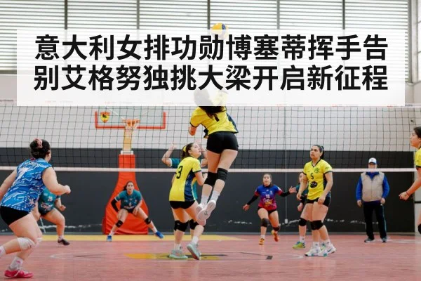 意大利女排功勋博塞蒂挥手告别艾格努独挑大梁开启新征程